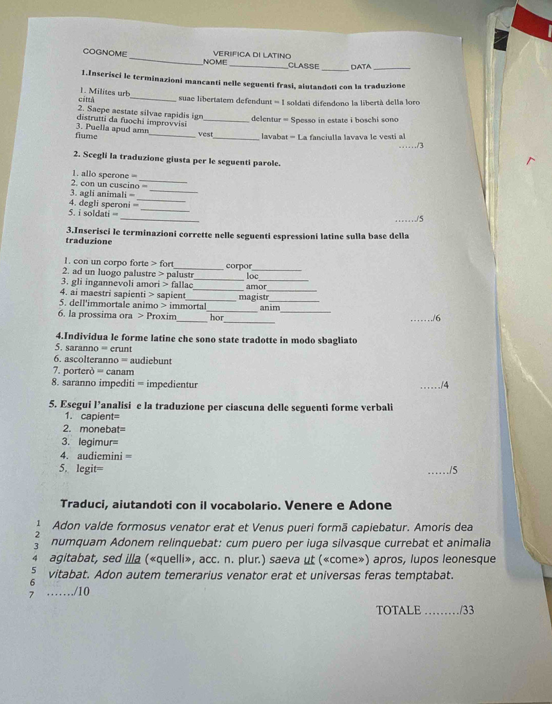 COGNOME VERIFICA DI LATINO
_
NOME _CLASSE DATA_
1.Inserisci le terminazioni mancanti nelle seguenti frasi, aiutandoti con la traduzione
1. Milites urb
città
_suae libertatem defendunt = I soldati difendono la libertà della loro
2. Saepe aestate silvae rapidis ign delentur = Spesso in estate i boschi sono
distrutti da fuochi improvvisi_
3. Puella apud amn
vest
fiume __lavabat = La fanciulla lavava le vesti al
_/3
2. Scegli la traduzione giusta per le seguenti parole.
_
1. allo sperone =
2. con un cuscino =
3. agli animali =
_
_
4. degli speroni =
_
_
5. i soldati =
_./5
3.Inserisci le terminazioni corrette nelle seguenti espressioni latine sulla base della
traduzione
1. con un corpo forte > fort _corpor
2. ad un luogo palustre > palustr_ loc_
3. gli ingannevoli amori > fallac _amor
4. ai maestri sapienti > sapient _magist_
_
5. dell'immortale animo > immortal_ anim
_
_
6. la prossima ora > Proxim hor
./6
4.Individua le forme latine che sono state tradotte in modo sbagliato
5. saranno = erunt
6. ascolteranno = audiebunt
7. porterò = canam
8. saranno impediti = impedientur _./4
5. Esegui l’analisi e la traduzione per ciascuna delle seguenti forme verbali
1. capient=
2. monebat=
3. legimur=
4. audiemini =
5. legit= _/5
Traduci, aiutandoti con il vocabolario. Venere e Adone
1 Adon valde formosus venator erat et Venus pueri formā capiebatur. Amoris dea
2
3 numquam Adonem relinquebat: cum puero per iuga silvasque currebat et animalia
4 agitabat, sed illa («quelli», acc. n. plur.) saeva ut («come») apros, lupos leonesque
5 vitabat. Adon autem temerarius venator erat et universas feras temptabat.
6
……/10
7 __/33
TOTALE