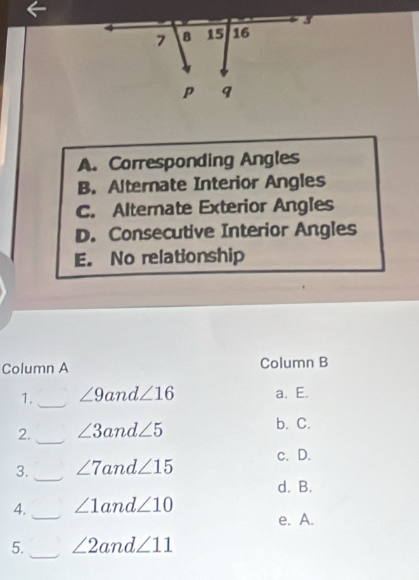 A. Corresponding Angles
B. Alternate Interior Angles
C. Alternate Exterior Angles
D. Consecutive Interior Angles
E. No relationship
Column A Column B
1._ ∠ 9and∠ 16 a. E.
2. _ ∠ 3and∠ 5 b. C.
c. D.
_
3. ∠ 7 and∠ 15
d. B.
4._ ∠ 1and∠ 10
e. A.
_
5. ∠ 2and∠ 11