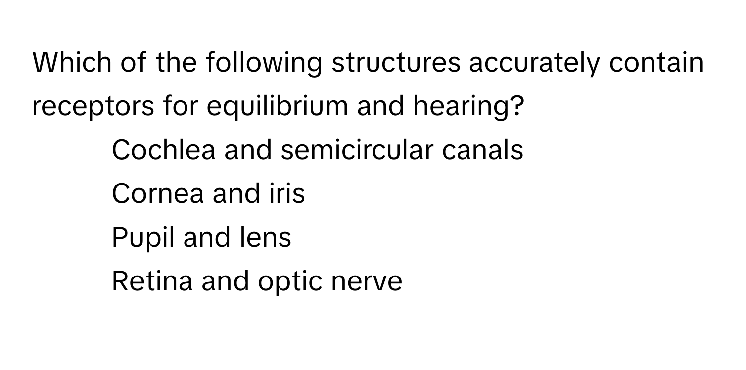 Which of the following structures accurately contain receptors for equilibrium and hearing?

1) Cochlea and semicircular canals 
2) Cornea and iris 
3) Pupil and lens 
4) Retina and optic nerve