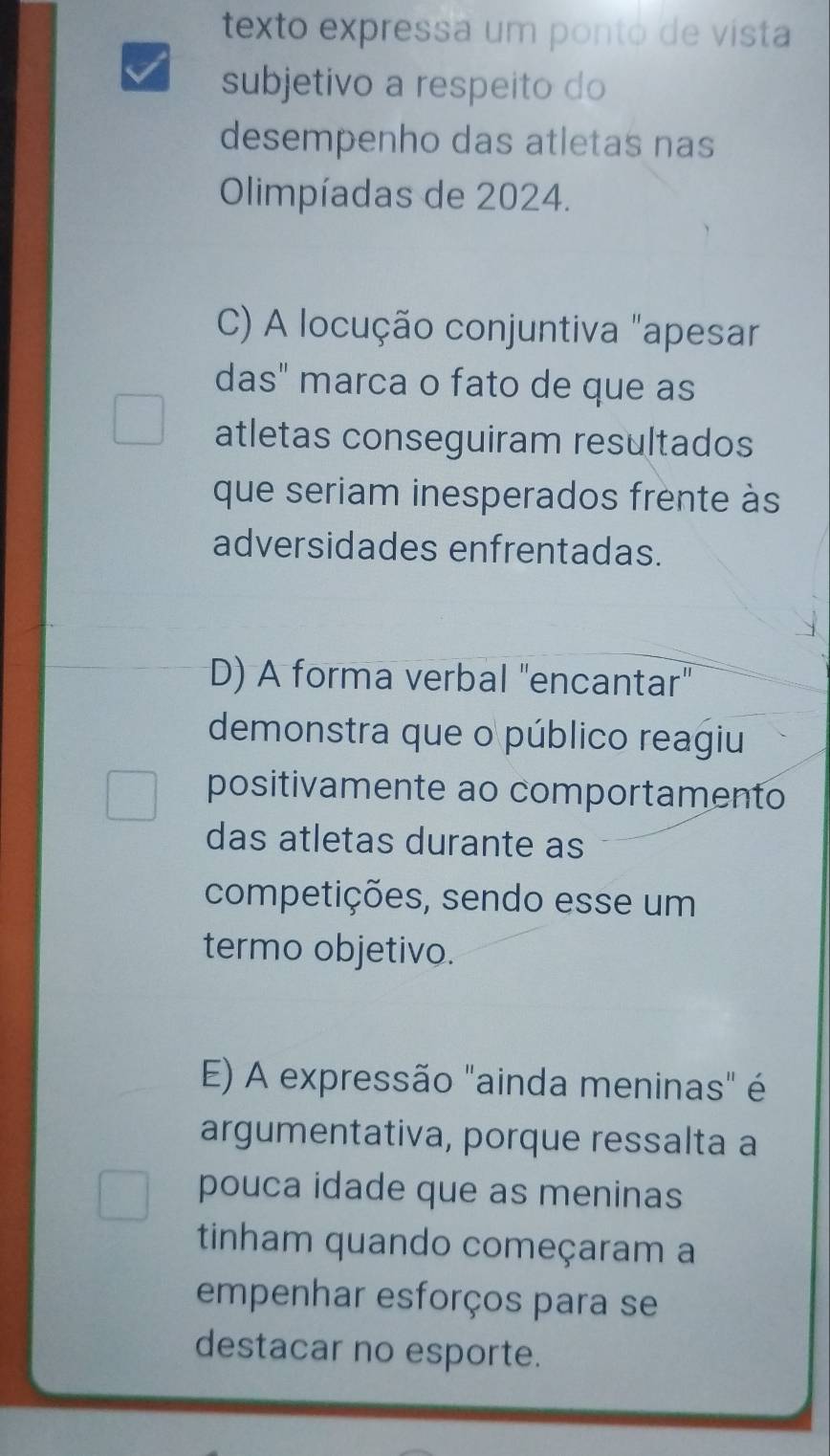 texto expressa um ponto de vista
subjetivo a respeito do
desempenho das atletas nas
Olimpíadas de 2024.
C) A locução conjuntiva "apesar
das" marca o fato de que as
atletas conseguiram resultados
que seriam inesperados frente às
adversidades enfrentadas.
D) A forma verbal "encantar"
demonstra que o público reagiu
positivamente ao comportamento
das atletas durante as
competições, sendo esse um
termo objetivo.
E) A expressão "ainda meninas" é
argumentativa, porque ressalta a
pouca idade que as meninas
tinham quando começaram a
empenhar esforços para se
destacar no esporte.