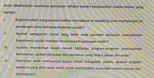 Anda dikehendaki membuat penulisan refleksi kendiri berdasarkan soalan-soalan yang 
berikut: 
i. Bagaimanakah pengalaman melihat kemiskinan di sekeliling anda mempengaruhi 
pandangan anda terhadap tindakan rasuah? 
ⅱ. Apakah pengajaran moral yang telah anda perolehi daripada menyaksikan 
bagaimana rasuah memberi kesan kepada golongan miskin? 
ii. Apabila memikirkan kesan rasuah terhadap program-program pembasmian 
kemiskinan, apakah perasaan dan pemikiran yang timbul dalam diri anda? 
iv. Sekiranya anda mempunyai kuasa untuk mengubah sistem, apakah langkah 
pertama yang akan anda ambil untuk memutuskan hubungan antara rasuah dan 
kemiskinan?