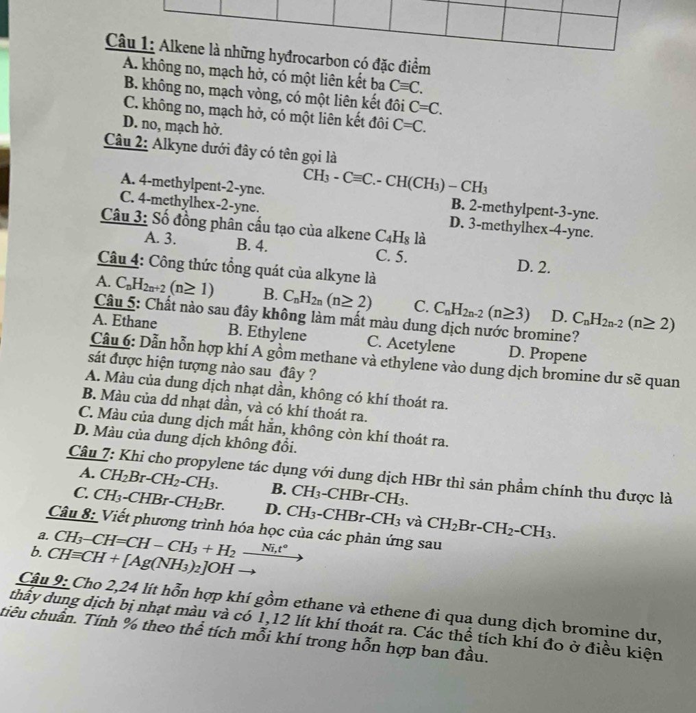 đrocarbon có đặc điểm
A. không no, mạch hở, có một liên kết ba Cequiv C.
B. không no, mạch vòng, có một liên kết đôi C=C.
C. không no, mạch hở, có một liên kết đôi C=C.
D. no, mạch hở.
Câu 2: Alkyne dưới đây có tên gọi là
CH_3-Cequiv C.-CH(CH_3)-CH_3
A. 4-methylpent-2-yne. B. 2-methylpent-3-yne.
C. 4-methylhex-2-yne. D. 3-methylhex-4-yne.
Câu 3: Số đồng phân cấu tạo của alkene C_4H_8 là
A. 3. B. 4. C. 5.
D. 2.
Câu 4: Công thức tổng quát của alkyne là
A. C_nH_2n+2(n≥ 1) B. C_nH_2n(n≥ 2) C. C_nH_2n-2(n≥ 3) D. C_nH_2n-2(n≥ 2)
Câu 5: Chất nào sau đây không làm mất màu dung dịch nước bromine?
A. Ethane B. Ethylene C. Acetylene D. Propene
Câu 6: Dẫn hỗn hợp khí A gồm methane và ethylene vào dung dịch bromine dư sẽ quan
sát được hiện tượng nào sau đây ?
A. Màu của dung dịch nhạt dần, không có khí thoát ra.
B. Màu của dd nhạt dần, và có khí thoát ra.
C. Màu của dung dịch mất hằn, không còn khí thoát ra.
D. Màu của dung dịch không đồi.
Câu 7: Khi cho propylene tác dụng với dung dịch HBr thì sản phẩm chính thu được là
A. CH_2Br-CH_2-CH_3. B. CH_3 -CF IBr-CH_3.
C. CH_3-CHBr-CH_2Br. D. CH_3-CHBr-CH_3 và CH_2Br-CH_2-CH_3.
Câu 8: Viết phương trình hóa học của các phản ứng sau
a.
6. CHequiv CH+[Ag(NH_3)_2]OH CH_3-CH=CH-CH_3+H_2_ Ni,t°
Câu 9: Cho 2,24 lít hỗn hợp khí gồm ethane và ethene đi qua dung dịch bromine dư,
thấy dung dịch bị nhạt màu và có 1,12 lít khí thoát ra. Các thể tích khí đo ở điều kiện
tiêu chuẩn. Tính % theo thể tích mỗi khí trong hỗn hợp ban đầu.