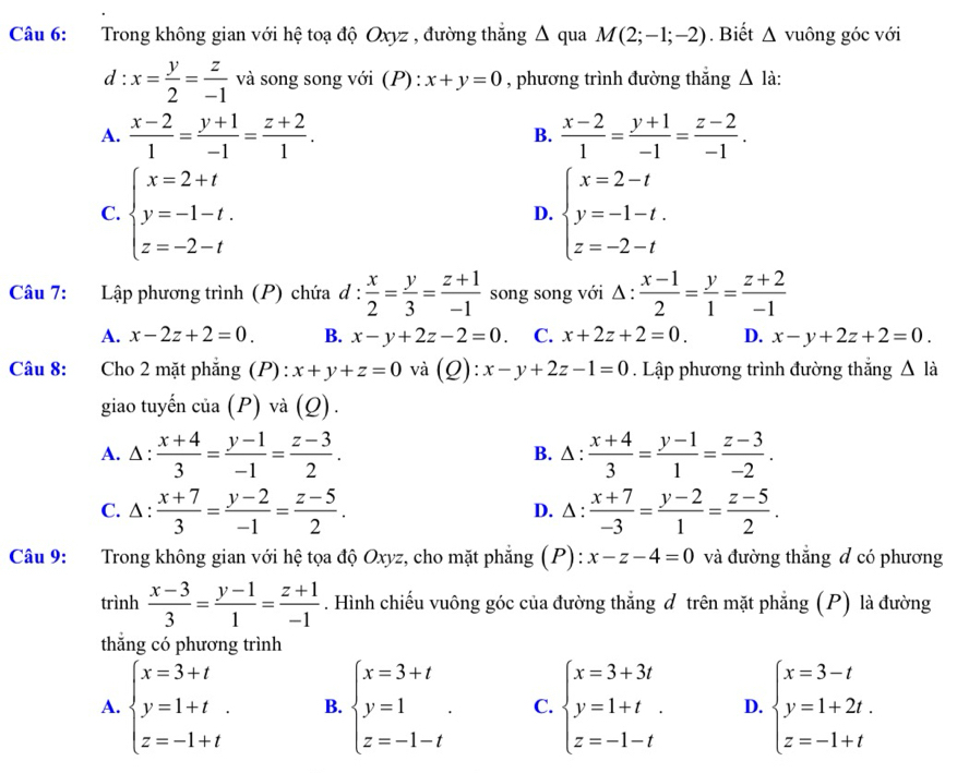 Trong không gian với hệ toạ độ Oxyz , đường thắng Δ qua M(2;-1;-2). Biết △ v uông góc với
d:x= y/2 = z/-1  và song song với (P) : x+y=0 , phương trình đường thắng △ l_.
A.  (x-2)/1 = (y+1)/-1 = (z+2)/1 . B.  (x-2)/1 = (y+1)/-1 = (z-2)/-1 .
C. beginarrayl x=2+t y=-1-t. z=-2-tendarray. beginarrayl x=2-t y=-1-t. z=-2-tendarray.
D.
Câu 7: Lập phương trình (P) chứa d: x/2 = y/3 = (z+1)/-1  song song với Δ :  (x-1)/2 = y/1 = (z+2)/-1 
A. x-2z+2=0. B. x-y+2z-2=0 C. x+2z+2=0. D. x-y+2z+2=0.
Câu 8:  Cho 2 mặt phẳng (P): x+y+z=0 và (Q):x-y+2z-1=0. Lập phương trình đường thắng △ là
giao tuyến cia(P) và (Q)
A. △ :  (x+4)/3 = (y-1)/-1 = (z-3)/2 . B. △ :  (x+4)/3 = (y-1)/1 = (z-3)/-2 .
C. △:  (x+7)/3 = (y-2)/-1 = (z-5)/2 . D. △ :  (x+7)/-3 = (y-2)/1 = (z-5)/2 .
Câu 9: Trong không gian với hệ tọa độ Oxyz, cho mặt phẳng (P): x-z-4=0 và đường thắng đ có phương
trình  (x-3)/3 = (y-1)/1 = (z+1)/-1 . Hình chiếu vuông góc của đường thắng đ trên mặt phẳng (P) là đường
□
thắng có phương trình
A. beginarrayl x=3+t y=1+t. z=-1+tendarray. B. beginarrayl x=3+t y=1 z=-1-tendarray. . C. beginarrayl x=3+3t y=1+t. z=-1-tendarray. D. beginarrayl x=3-t y=1+2t. z=-1+tendarray.