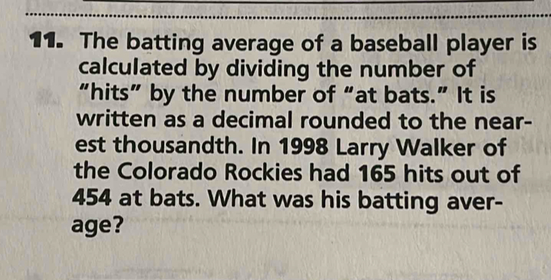 The batting average of a baseball player is 
calculated by dividing the number of 
“hits” by the number of “at bats.” It is 
written as a decimal rounded to the near- 
est thousandth. In 1998 Larry Walker of 
the Colorado Rockies had 165 hits out of
454 at bats. What was his batting aver- 
age?