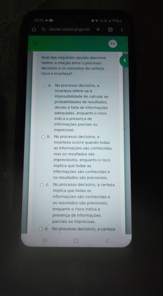 20:5=E I % 17% ±
थ ductec.seduc.pi.gov.br
Qual das seguintes opções descreve
melhor a relação entre o processo
decisório e os conceitos de certeza,
risco e incerteza?
a. No processo decisório, a
incerteza refere-se à
impossibilidade de calcular as
probabilidades de resultados,
devido à falta de informações
adequadas, enquanto o risco
indica a presença de
informações parciais ou
imprecisas.
b. No processo decisório, a
incerteza ocorre quando todas
as informações são conhecidas,
mas os resultados são
imprevisíveis, enquanto o risco
implica que todas as
informações são conhecidas e
os resultados são previsíveis.
c. No processo decisório, a certeza
implica que todas as
informações são conhecidas e
os resultados são previsíveis,
enquanto o risco indica a
presença de informações
parciais ou imprecisas.
d. No processo decisório, a certeza
I I I