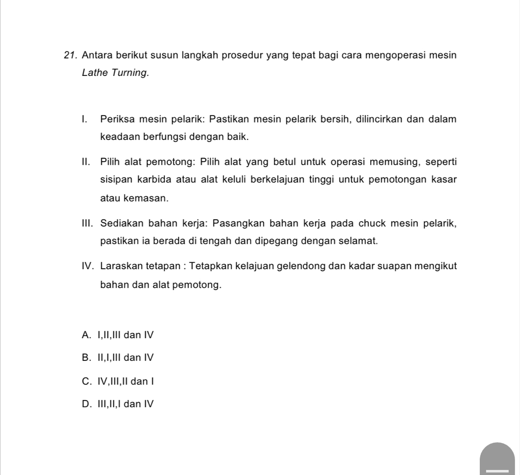 Antara berikut susun langkah prosedur yang tepat bagi cara mengoperasi mesin
Lathe Turning.
I. Periksa mesin pelarik: Pastikan mesin pelarik bersih, dilincirkan dan dalam
keadaan berfungsi dengan baik.
II. Pilih alat pemotong: Pilih alat yang betul untuk operasi memusing, seperti
sisipan karbida atau alat keluli berkelajuan tinggi untuk pemotongan kasar
atau kemasan.
III. Sediakan bahan kerja: Pasangkan bahan kerja pada chuck mesin pelarik,
pastikan ia berada di tengah dan dipegang dengan selamat.
IV. Laraskan tetapan : Tetapkan kelajuan gelendong dan kadar suapan mengikut
bahan dan alat pemotong.
A. I,II,III dan IV
B. II,I,III dan IV
C. IV,III,II dan I
D. III,II,I dan IV