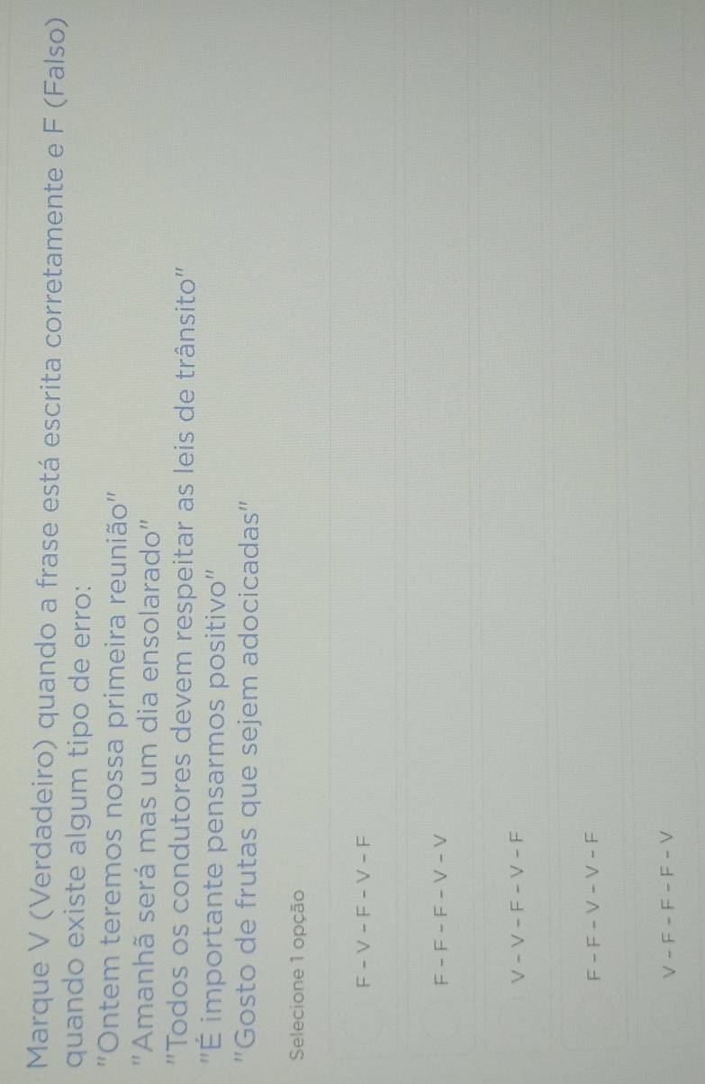Marque V (Verdadeiro) quando a frase está escrita corretamente e F (Falso)
quando existe algum tipo de erro:
''Ontem teremos nossa primeira reunião''
"Amanhã será mas um dia ensolarado"
'Todos os condutores devem respeitar as leis de trânsito''
''É importante pensarmos positivo''
"Gosto de frutas que sejem adocicadas"
Selecione 1 opção
F - V - F - V - F
F - F - F - V - V
V - V - F - V - F
F - F - V - V - F
V - F - F - F - V