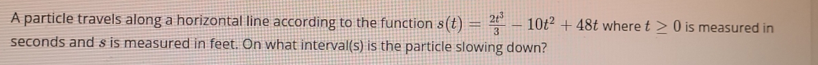 A particle travels along a horizontal line according to the function s(t)= 2t^3/3 -10t^2+48t where t≥ 0 is measured in 
seconds and s is measured in feet. On what interval(s) is the particle slowing down?