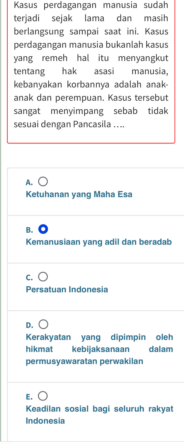 Kasus perdagangan manusia sudah
terjadi sejak lama dan masih
berlangsung sampai saat ini. Kasus
perdagangan manusia bukanlah kasus
yang remeh hal itu menyangkut
tentang hak asasi manusia,
kebanyakan korbannya adalah anak-
anak dan perempuan. Kasus tersebut
sangat menyimpang sebab tidak
sesuai dengan Pancasila …...
A.
Ketuhanan yang Maha Esa
B.
Kemanusiaan yang adil dan beradab
C.
Persatuan Indonesia
D.
Kerakyatan yang dipimpin oleh
hikmat kebijaksanaan dalam
permusyawaratan perwakilan
E.
Keadilan sosial bagi seluruh rakyat
Indonesia