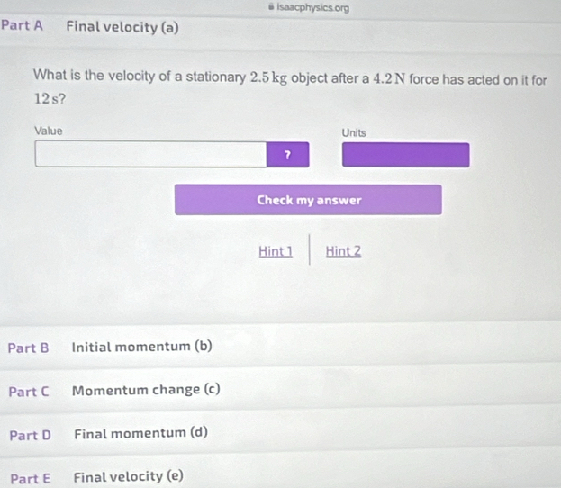 Isaacphysics.org 
Part A Final velocity (a) 
What is the velocity of a stationary 2.5 kg object after a 4.2N force has acted on it for
12 s? 
Value Units 
7 
Check my answer 
Hint 1 Hint 2 
Part B Initial momentum (b) 
Part C Momentum change (c) 
Part D Final momentum (d) 
Part E Final velocity (e)