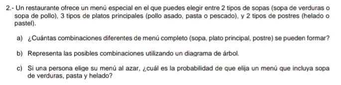 2.- Un restaurante ofrece un menú especial en el que puedes elegir entre 2 tipos de sopas (sopa de verduras o 
sopa de pollo), 3 tipos de platos principales (pollo asado, pasta o pescado), y 2 tipos de postres (helado o 
pastel). 
a) ¿Cuántas combinaciones diferentes de menú completo (sopa, plato principal, postre) se pueden formar? 
b) Representa las posibles combinaciones utilizando un diagrama de árbol. 
c) Si una persona elige su menú al azar, ¿cuál es la probabilidad de que elija un menú que incluya sopa 
de verduras, pasta y helado?