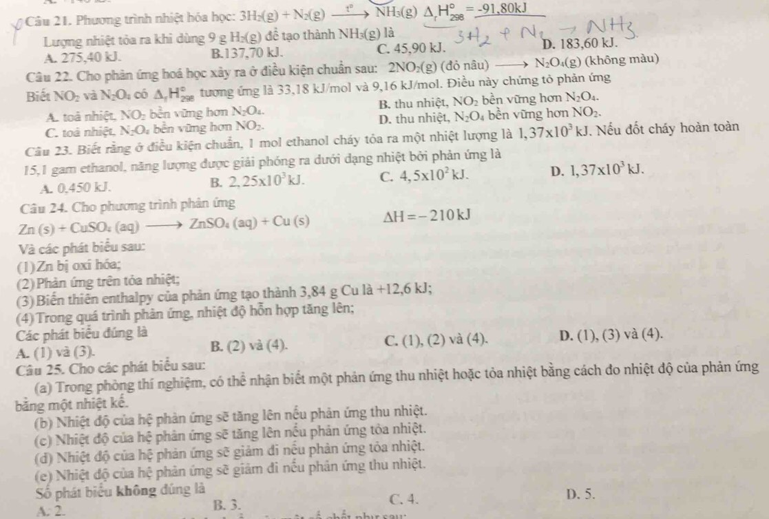 Phương trình nhiệt hóa học: 3H_2(g)+N_2(g)to NH_3(g) △ _rH_(298)°=_ -91,80kJ
Lượng nhiệt tỏa ra khi dùng 9g H_2(g)dhat e tạo thành NH_3(g) là
A. 275,40 kJ. B.137,70 kJ. C. 45,90 kJ. D. 183,60 kJ.
Câu 22. Cho phản ứng hoá học xây ra ở điều kiện chuẩn sau: 2NO_2(g ) (đỏ nâu) N_2O_4(g) (không màu)
Biết NO_2 và N_2O_4 có △ _1H_(298)° tương ứng là 33,18 kJ/mol và 9,16 kJ/mol. Điều này chứng tỏ phản ứng
A. toà nhiệt. NO_2 bền vững hơn N_2O_4. B. thu nhiệt, NO_2 bền vững hơn N_2O_4.
C. toà nhiệt. N_2O_4 bền vũng hơn NO_2. D. thu nhiệt, N_2O_4 bền vững hơn NO_2.
Câu 23. Biết rằng ở điều kiện chuẩn, 1 mol ethanol cháy tỏa ra một nhiệt lượng là 1,37* 10^3kJ. Nếu đốt cháy hoàn toàn
15,1 gam ethanol, năng lượng được giải phóng ra dưới dạng nhiệt bởi phản ứng là
A. 0.450 kJ.
B. 2,25* 10^3kJ. C. 4,5* 10^2kJ. D. 1,37* 10^3kJ.
Câu 24. Cho phương trình phản ứng
Zn(s)+CuSO_4(aq)to ZnSO_4(aq)+Cu(s)
Delta H=-210kJ
Và các phát biểu sau:
(1)Zn bị oxi hóa;
(2)Phản ứng trên tỏa nhiệt;
(3) Biến thiên enthalpy của phản ứng tạo thành 3,84 4gCula+12,6kJ;
(4) Trong quá trình phản ứng, nhiệt độ hỗn hợp tăng lên;
Các phát biểu đúng là C. ( 1),(2)va(4
A. (1) và (3). B. (2) và (4). ). D. (1), (3) và (4).
Câu 25. Cho các phát biểu sau:
(a) Trong phòng thí nghiệm, có thể nhận biết một phản ứng thu nhiệt hoặc tỏa nhiệt bằng cách đo nhiệt độ của phản ứng
bằng một nhiệt kế.
(b) Nhiệt độ của hệ phản ứng sẽ tăng lên nếu phản ứng thu nhiệt.
(c) Nhiệt độ của hệ phản ứng sẽ tăng lên nếu phản ứng tỏa nhiệt.
(d) Nhiệt độ của hệ phản ứng sẽ giảm đi nếu phản ứng tỏa nhiệt.
(e) Nhiệt độ của hệ phản ứng sẽ giảm đi nếu phản ứng thu nhiệt.
Số phát biểu không đúng là C. 4. D. 5.
A: 2. B. 3.