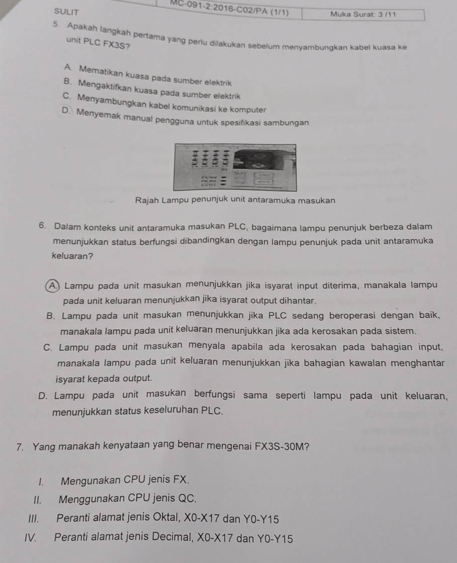 (1/1) Muka Surat: 3 /11
SULIT
5. Apakah langkah pertama yang periu dilakukan sebelum menyambungkan kabel kuasa ke
unit PLC FX3S?
A. Mematikan kuasa pada sumber elektrik
B. Mengaktifkan kuasa pada sumber elektrik
C. Menyambungkan kabel komunikasi ke komputer
D.Menyemak manual pengguna untuk spesifikasi sambungan
Rajah Lampu penunjuk unit antaramuka masukan
6. Dalam konteks unit antaramuka masukan PLC, bagaimana lampu penunjuk berbeza dalam
menunjukkan status berfungsi dibandingkan dengan lampu penunjuk pada unit antaramuka
keluaran?
A) Lampu pada unit masukan menunjukkan jika isyarat input diterima, manakala lampu
pada unit keluaran menunjukkan jika isyarat output dihantar.
B. Lampu pada unit masukan menunjukkan jika PLC sedang beroperasi dengan baik,
manakala lampu pada unit keluaran menunjukkan jika ada kerosakan pada sistem.
C. Lampu pada unit masukan menyala apabila ada kerosakan pada bahagian input,
manakala lampu pada unit keluaran menunjukkan jika bahagian kawalan menghantar
isyarat kepada output.
D. Lampu pada unit masukan berfungsi sama seperti lampu pada unit keluaran,
menunjukkan status keseluruhan PLC.
7. Yang manakah kenyataan yang benar mengenai FX3S-30M?
I. Mengunakan CPU jenis FX.
II. Menggunakan CPU jenis QC.
III. Peranti alamat jenis Oktal, X0-X17 dan Y0-Y15
IV. Peranti alamat jenis Decimal, X0-X17 dan Y0-Y15