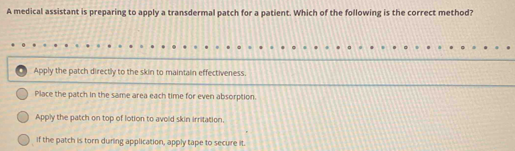 A medical assistant is preparing to apply a transdermal patch for a patient. Which of the following is the correct method?
Apply the patch directly to the skin to maintain effectiveness.
Place the patch in the same area each time for even absorption.
Apply the patch on top of lotion to avoid skin irritation.
if the patch is torn during application, apply tape to secure it.