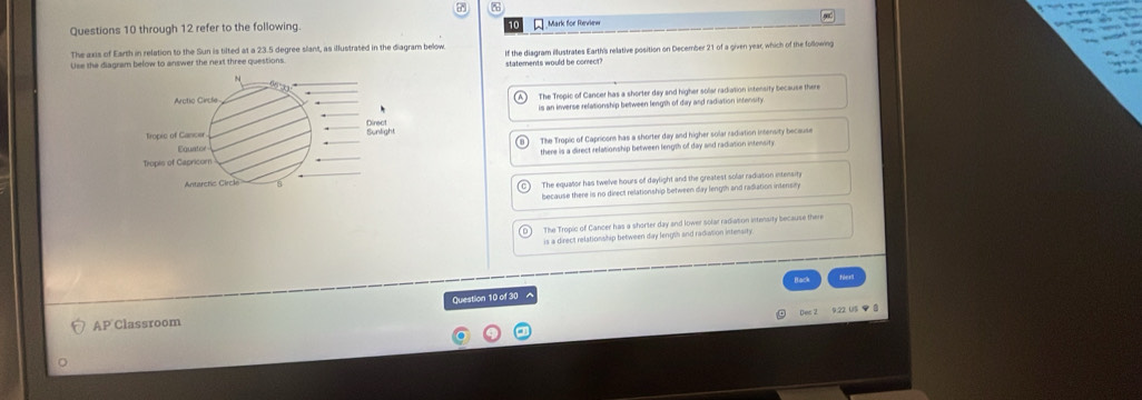 through 12 refer to the following Mark for Revie = 90
The axis of Earth in relation to the Sun is tilted at a 23.5 degree slant, as illustrated in the diagram below
Lise the diagram below to answer the next three questions. statements would be conrect If the diagram illustrates Earth's relative position on December 21 of a given year, which of the following
N
Arctic Cincle The Tropic of Cancer has a shorter day and higher solar radiation intensity because there
is an inverse relationship between length of day and radiation infensiry
Direct
Tropic of Cancer Sunlight
Equator The Tropic of Capricons has a shorter day and higher solar radiation intensity because
Tropis of Capricor there is a direct relationship between length of day and radiation intensity
Antarctic Circk
The equator has twelve hours of daylight and the greatest solar radiation extensiny
because there is no direct relationship between day length and radiation intensn
The Tropic of Cancer has a shorter day and lower solar radiation intensity because there
is a direct relationship between day length and radiation intensity.
AP Classroom Question 10 of 30 ^
Dec 2 9.22 U5 ◆ 8