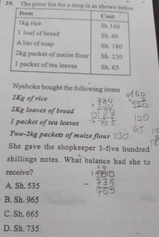 The price list for a
Nyaboke bought the following items
2Kg ofrice
2Kg loaves of breåd
1 packet of tea leaves
Two-2kg packets of maize flour
She gave the shopkeeper 3-five hundred
shillings notes. What balance had she to
receive?
A. Sh, 535
B. Sh. 965
C. Sh. 665
D. Sh. 735