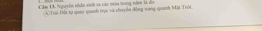 một mù 
Câu 13. Nguyên nhân sinh ra các mùa trong năm là do 
A Trái Đất tự quay quanh trục và chuyển động xung quanh Mặt Trời.