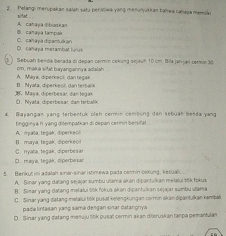 Pelangi merupakan salah satu peristiwa yang menunjukkan bahwa cahaya memiliki
sifat ....
A cahaya dibiaskan
B. cahaya tampak
C. cahaya dipantulkan
D. cahaya merambat lurus
3. ) Sebuah benda berada di depan cermin cekung sejauh 10 cm. Bila jari-jari cermin 30
cm, maka sifat bayangannya adalah ...
A. Maya, diperkecil, dan tegak
B. Nyata, diperkecil, dan terbalik
8. Maya, diperbesar, dan tegak
D. Nyata, diperbesar, dan terbalik
4. Bayangan yang terbentuk oleh cermin cembung dan sebuah benda yang
tingginya h yang ditempatkan di depan cermin bersifat ... .
A nyata, tegak, diperkecil
B. maya, tegak, diperkecil
C. nyata, tegak, diperbesar
D. maya, tegak, diperbesar
5. Berikut ini adalah sinar-sinar istimewa pada cermin cekung, kecuali....
A Sinar yang datang sejajar sumbu utama akan dipantulkan melalui titik fokus
B. Sinar yang datang melalui titik fokus akan dipantulkan sejajar sumbu utama
C. Sinar yang datang melalui titik pusat kelengkungan cermin akan dipantulkan kembali
pada lintasan yang sama dengan sinar datangnya
D. Sinar yang datang menuju titik pusat cermin akan diteruskan tanpa pemantulan