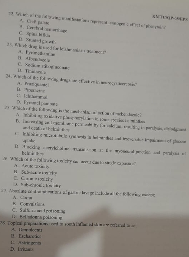 KMTC/QP-08/EPS
22. Which of the following manifestations represent teratogenic effect of phenytoin?
A. Cleft palate
B. Cerebral hemorrhage
C. Spina bifida
D. Stunted growth
23. Which drug is used for leishmaniasis treatment?
A. Pyrimethamine
B. Albendazole
C. Sodium stibogluconate
D. Tinidazole
24. Which of the following drugs are effective in neurocysticercosis?
A. Praziquantel
B. Piperazine
C. Ichthammol
D. Pyrantel pamoate
25. Which of the following is the mechanism of action of mebendazole?
A. Inhibiting oxidative phosphorylation in some species helminthes
B. Increasing cell membrane permeability for calcium, resulting in paralysis, dislodgment
and death of helminthes
C. Inhibiting microtubule synthesis in helminthes and irreversible impairment of glucose
uptake
D. Blocking acetylcholine transmission at the myoneural-junction and paralysis of
helminthes
26. Which of the following toxicity can occur due to single exposure?
A. Acute toxicity
B. Sub-acute toxicity
C. Chronic toxicity
D. Sub-chronic toxicity
27. Absolute contraindications of gastric lavage include all the following except;
A. Coma
B. Convulsions
C. Sulfuric acid poisoning
D. Belladonna poisoning
28. Topical preparations used to sooth inflamed skin are referred to as;
A. Demulcents
B. Escharotics
C. Astringents
D. Irritants