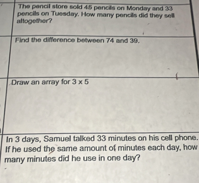 The pencil store sold 45 pencils on Monday and 33
pencils on Tuesday. How many pencils did they sell 
altogether ? 
Find the difference between 74 and 39. 
Draw an array for 3* 5
In 3 days, Samuel talked 33 minutes on his cell phone. 
If he used the same amount of minutes each day, how 
many minutes did he use in one day?