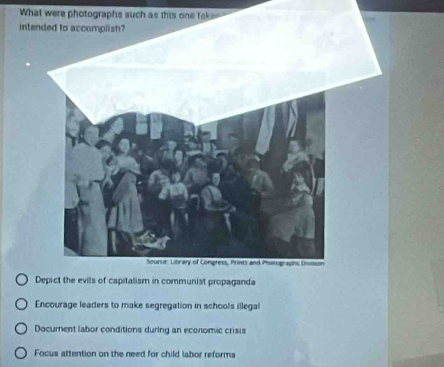 What were photographs such as this one tak
intended to accomplish?
Depict the evils of capitalism in communist propaganda
Encourage leaders to make segregation in schools illegal
Document labor conditions during an economic crisis
Focus attention on the need for child labor reforms