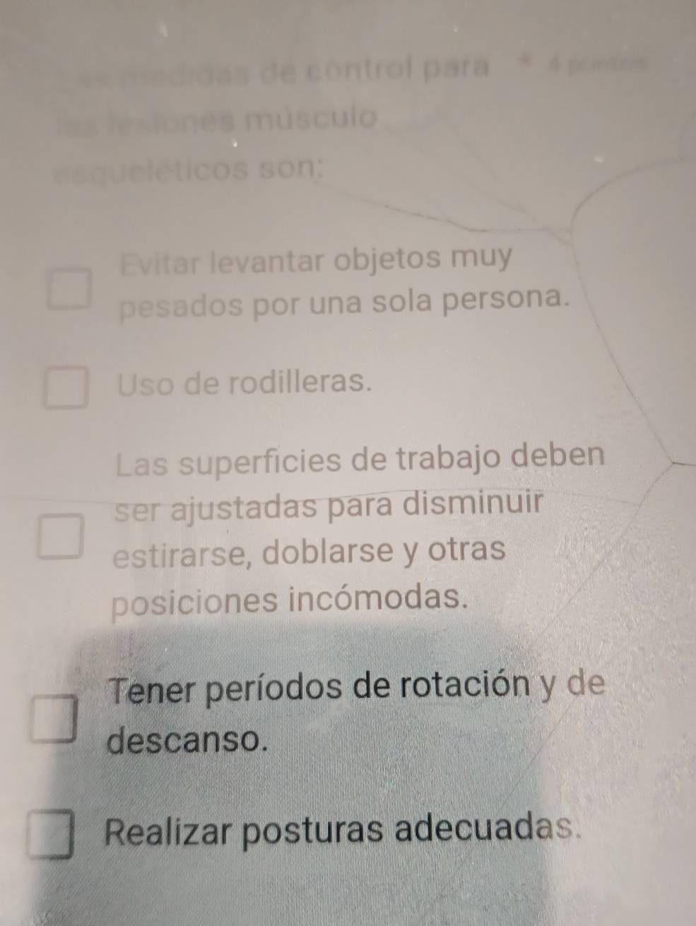 medidas de control para * 4 pontos
las lesiones músculo
e que léticos son:
Evitar levantar objetos muy
pesados por una sola persona.
Uso de rodilleras.
Las superficies de trabajo deben
ser ajustadas para disminuir
estirarse, doblarse y otras
posiciones incómodas.
Tener períodos de rotación y de
descanso.
Realizar posturas adecuadas.