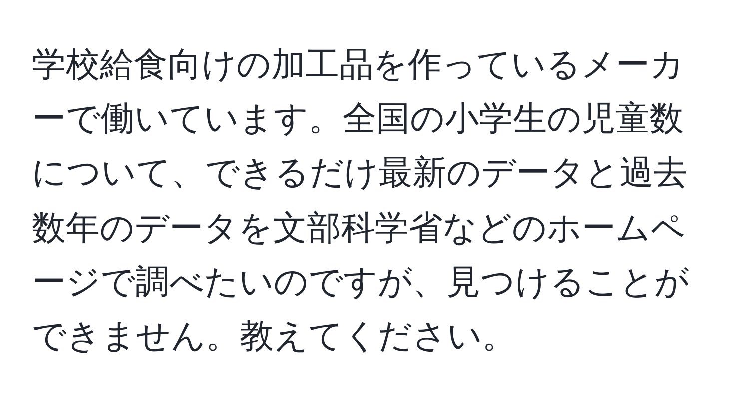 学校給食向けの加工品を作っているメーカーで働いています。全国の小学生の児童数について、できるだけ最新のデータと過去数年のデータを文部科学省などのホームページで調べたいのですが、見つけることができません。教えてください。