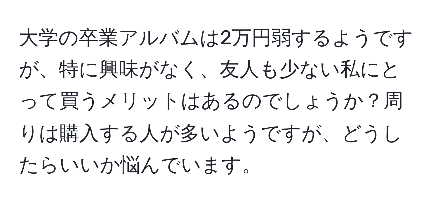 大学の卒業アルバムは2万円弱するようですが、特に興味がなく、友人も少ない私にとって買うメリットはあるのでしょうか？周りは購入する人が多いようですが、どうしたらいいか悩んでいます。