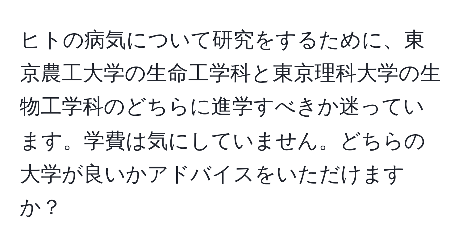 ヒトの病気について研究をするために、東京農工大学の生命工学科と東京理科大学の生物工学科のどちらに進学すべきか迷っています。学費は気にしていません。どちらの大学が良いかアドバイスをいただけますか？