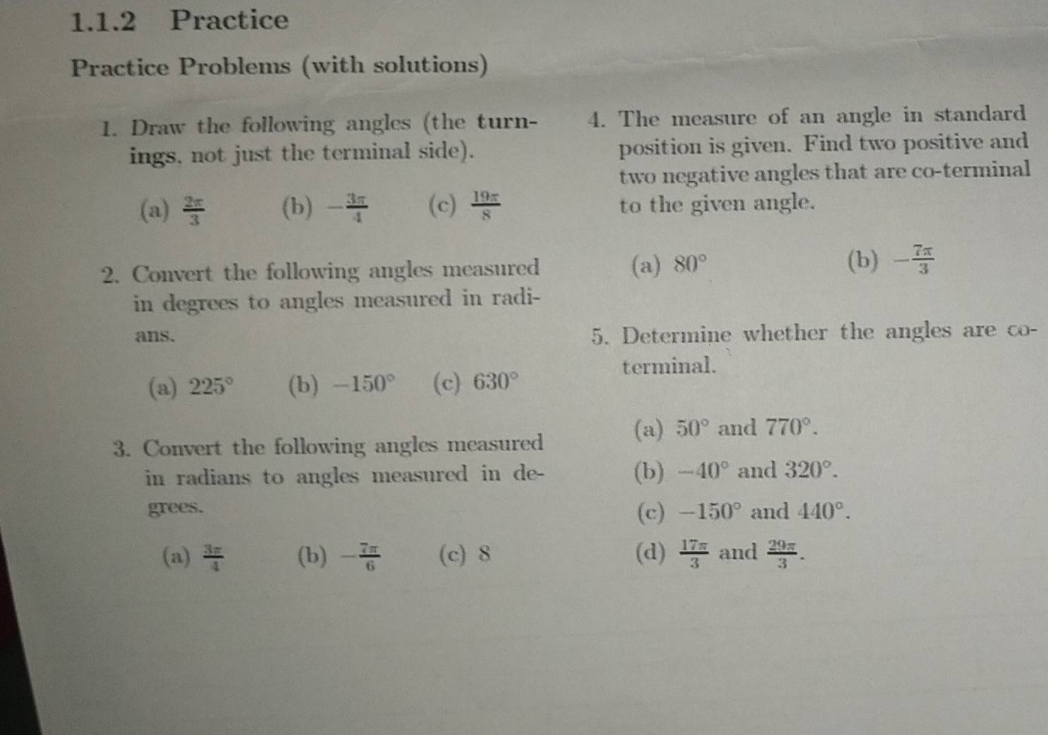 Practice
Practice Problems (with solutions)
1. Draw the following angles (the turn- 4. The measure of an angle in standard
ings, not just the terminal side). position is given. Find two positive and
two negative angles that are co-terminal
(a)  2π /3  (b) - 3π /4  (c)  19π /8  to the given angle.
2. Convert the following angles measured (a) 80°
(b) - 7π /3 
in degrees to angles measured in radi-
ans. 5. Determine whether the angles are co-
terminal.
(a) 225° (b) -150° (c) 630°
(a) 50° and 770°. 
3. Convert the following angles measured
in radians to angles measured in de- (b) -40° and 320°. 
grees. (c) -150° and 440°. 
(a)  3π /4  (b) - 7π /6  (c) 8 (d)  17π /3  and  29π /3 .