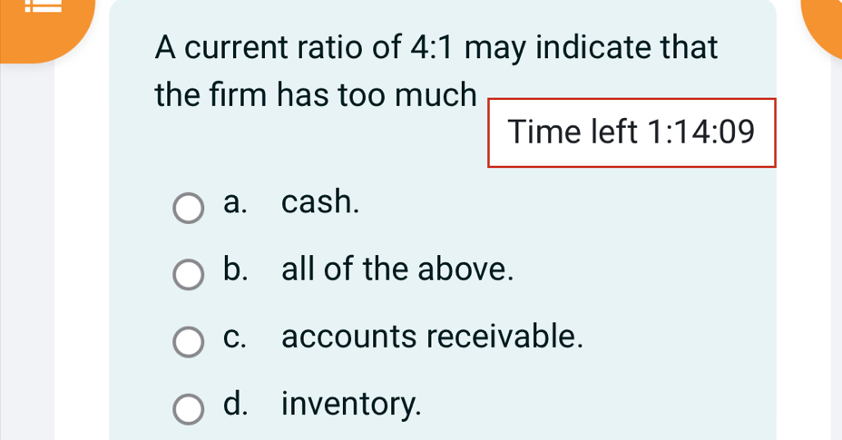 A current ratio of 4:1 may indicate that
the firm has too much
Time left 1:14:09
a. cash.
b. all of the above.
c. accounts receivable.
d. inventory.