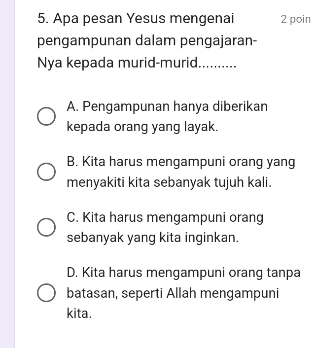 Apa pesan Yesus mengenai 2 poin
pengampunan dalam pengajaran-
Nya kepada murid-murid. .….
A. Pengampunan hanya diberikan
kepada orang yang layak.
B. Kita harus mengampuni orang yang
menyakiti kita sebanyak tujuh kali.
C. Kita harus mengampuni orang
sebanyak yang kita inginkan.
D. Kita harus mengampuni orang tanpa
batasan, seperti Allah mengampuni
kita.