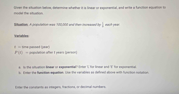 Given the situation below, determine whether it is linear or exponential, and write a function equation to 
model the situation. 
Situation: A population was 100,000 and then increased by  1/9  each year. 
Variables:
t= time passed (year)
P(t)= population after t years (person) 
a. Is the situation linear or exponential? Enter ‘L’ for linear and ‘E’ for exponential. 
b. Enter the function equation. Use the variables as defined above with function notation. 
Enter the constants as integers, fractions, or decimal numbers.