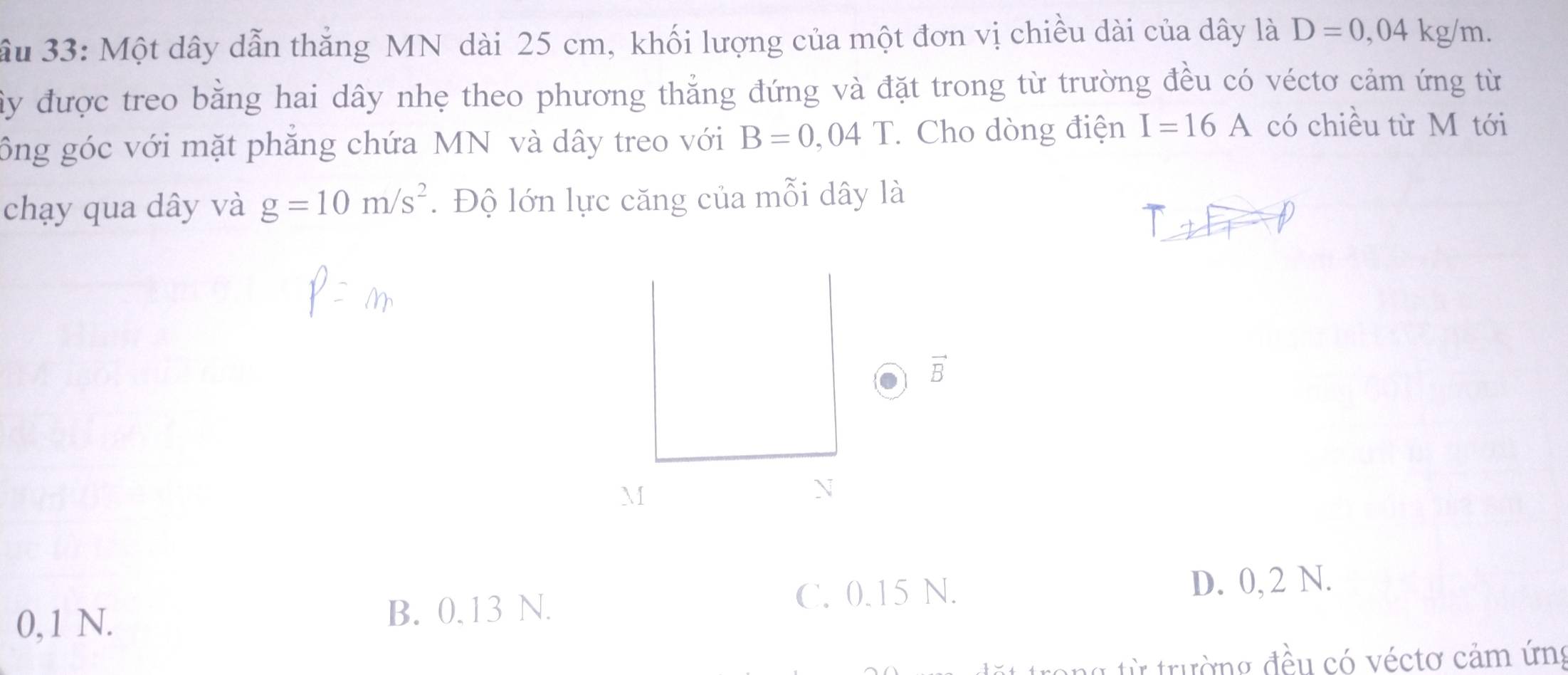 ầu 33: Một dây dẫn thắng MN dài 25 cm, khối lượng của một đơn vị chiều dài của dây là D=0,04kg/m. 
ây được treo bằng hai dây nhẹ theo phương thẳng đứng và đặt trong từ trường đều có véctơ cảm ứng từ
ông góc với mặt phẳng chứa MN và dây treo với B=0,04T Cho dòng điện I=16A có chiều từ M tới
chạy qua dây và g=10m/s^2. Độ lớn lực căng của mỗi dây là
vector B
M
N
0,1 N.
B. 0.13 N. C. 0.15 N. D. 0, 2 N.
a từ trường đều có véctơ cảm ứng