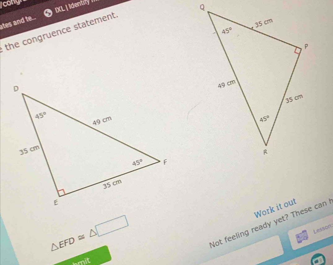 congh
IXL | Identify I
ates and te.
the congruence statement.
Work it out
△ EFD≌ △ □
Not feeling ready yet? These can
Lesson:
bmit