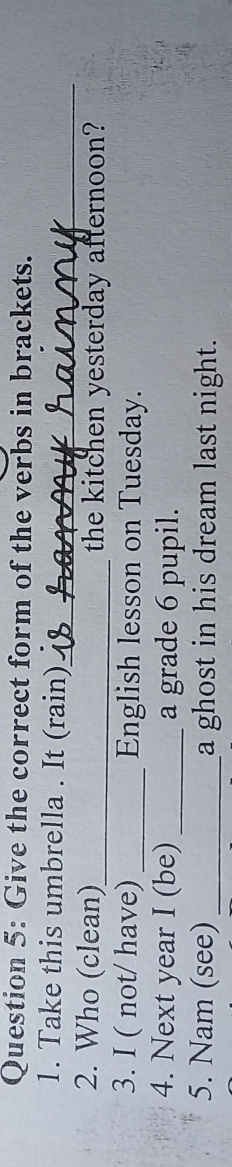 Give the correct form of the verbs in brackets. 
1. Take this umbrella . It (rain)_ 
_ 
2. Who (clean)_ the kitchen yesterday afternoon? 
3. I ( not/ have) _English lesson on Tuesday. 
4. Next year I (be) _a grade 6 pupil. 
5. Nam (see) _a ghost in his dream last night.