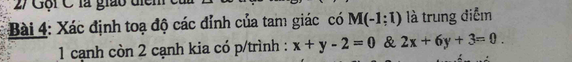 2/ Gội C là giáo điểm 
Bài 4: Xác định toạ độ các đỉnh của tam giác có M(-1:1) là trung điểm 
1 cạnh còn 2 cạnh kia có p/trình : x+y-2=0 & 2x+6y+3=0.