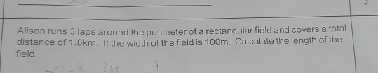 Alison runs 3 laps around the perimeter of a rectangular field and covers a total 
distance of 1.8km. If the width of the field is 100m. Calculate the length of the 
field.