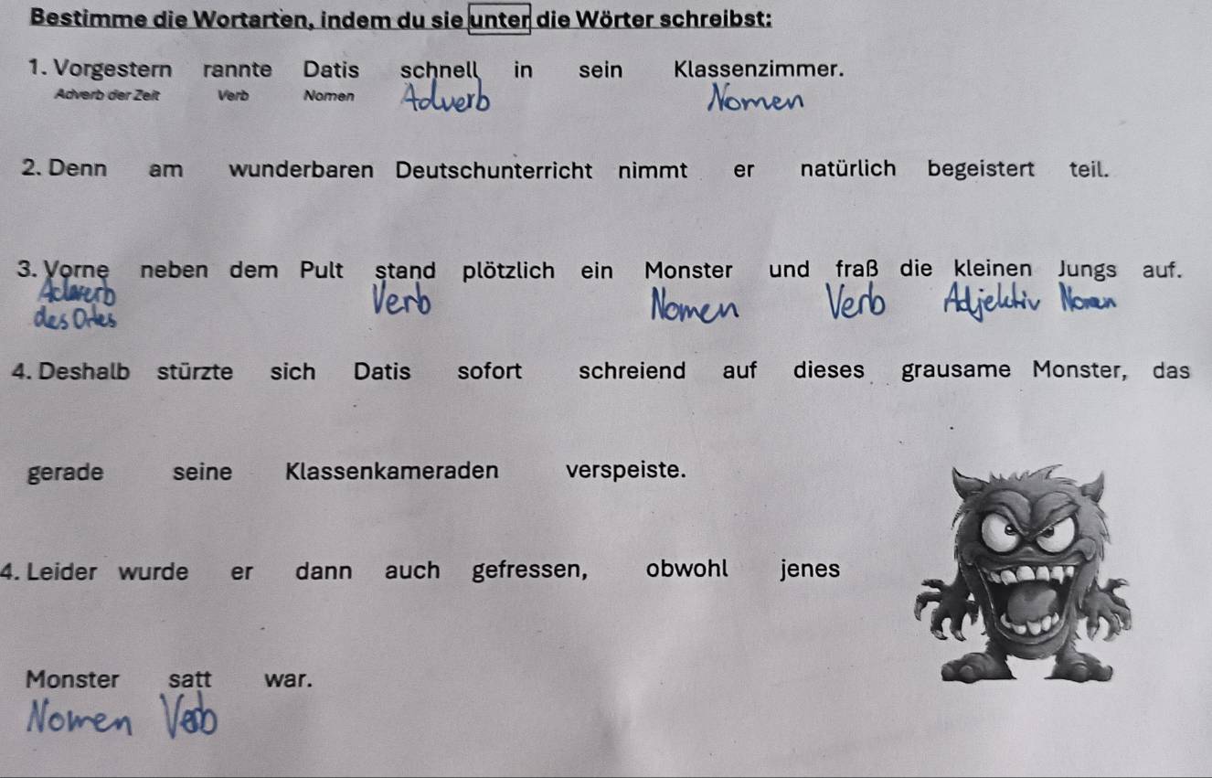 Bestimme die Wortarten, indem du sie unter die Wörter schreibst: 
1. Vorgestern rannte Datis schnell in sein Klassenzimmer. 
Adverb der Zeit Verb Nomen 
2. Denn am wunderbaren Deutschunterricht nimmt er natürlich begeistert teil. 
3. Vorne neben dem Pult stand plötzlich ein Monster und fraß die kleinen Jungs auf. 
4. Deshalb stürzte sich Datis sofort schreiend auf dieses grausame Monster, das 
gerade seine Klassenkameraden verspeiste. 
4. Leider wurde er dann auch gefressen, obwohl jenes 244
Monster satt war.