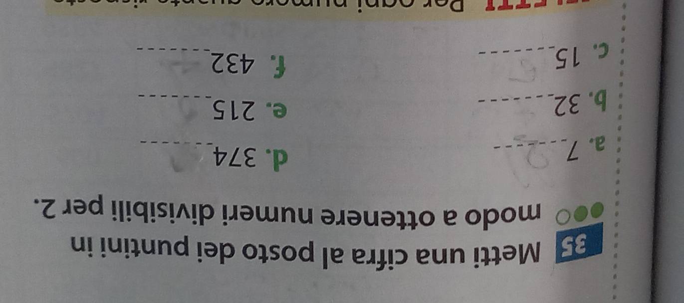 Metti una cifra al posto dei puntini in 
modo a ottenere numeri divisibili per 2. 
a. 7 _ 
d. 374 _ 
b. 32 _ 
e. 215 _ 
c. 15 _ 
f. 432 _