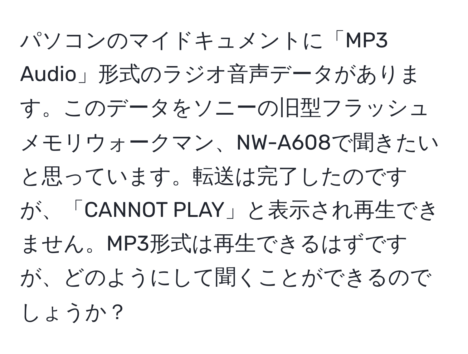 パソコンのマイドキュメントに「MP3 Audio」形式のラジオ音声データがあります。このデータをソニーの旧型フラッシュメモリウォークマン、NW-A608で聞きたいと思っています。転送は完了したのですが、「CANNOT PLAY」と表示され再生できません。MP3形式は再生できるはずですが、どのようにして聞くことができるのでしょうか？