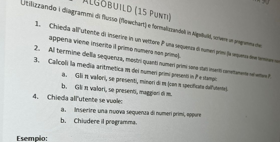 Álgobuild (15 Punti) 
Utilizzando i diagrammi di flusso (flowchart) e formalizzandoli in AlgoBuild, scrivere un programma che 
1. Chieda all'utente di inserire in un vettore P una sequenza di numerí primi (la sequenza deve terminare n 
appena viene inserito il primo numero non primo). 
2. Al termine della sequenza, mostri quanti numeri primi sono stati inseriti correttamente nel vettore P
3. Calcoli la media aritmetica m dei numeri primi presenti in P e stampi: 
a. Glin valori, se presenti, minori di m (con n specificato dall'utente). 
b. Gli n valori, se presenti, maggiori di m. 
4. Chieda all'utente se vuole: 
a. Inserire una nuova sequenza di numeri primi, oppure 
b. Chiudere il programma. 
Esempio: