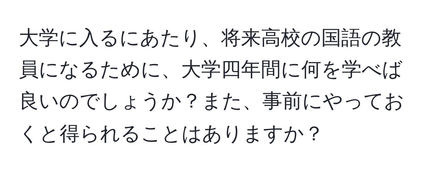 大学に入るにあたり、将来高校の国語の教員になるために、大学四年間に何を学べば良いのでしょうか？また、事前にやっておくと得られることはありますか？