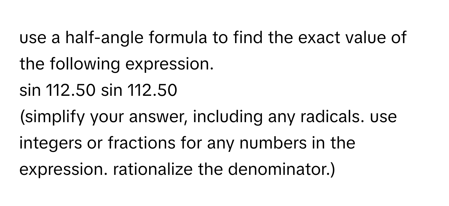 use a half-angle formula to find the exact value of the following expression. 
sin 112.50 sin 112.50 
(simplify your answer, including any radicals. use integers or fractions for any numbers in the expression. rationalize the denominator.)