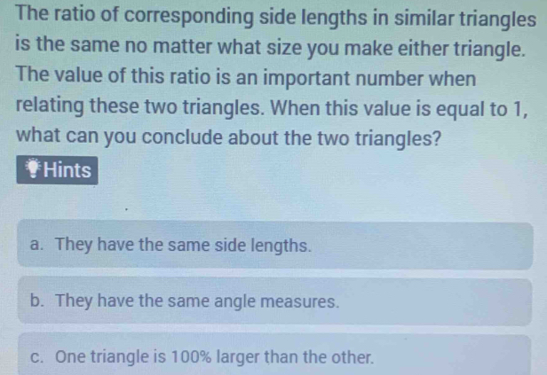 The ratio of corresponding side lengths in similar triangles
is the same no matter what size you make either triangle.
The value of this ratio is an important number when
relating these two triangles. When this value is equal to 1,
what can you conclude about the two triangles?
Hints
a. They have the same side lengths.
b. They have the same angle measures.
c. One triangle is 100% larger than the other.