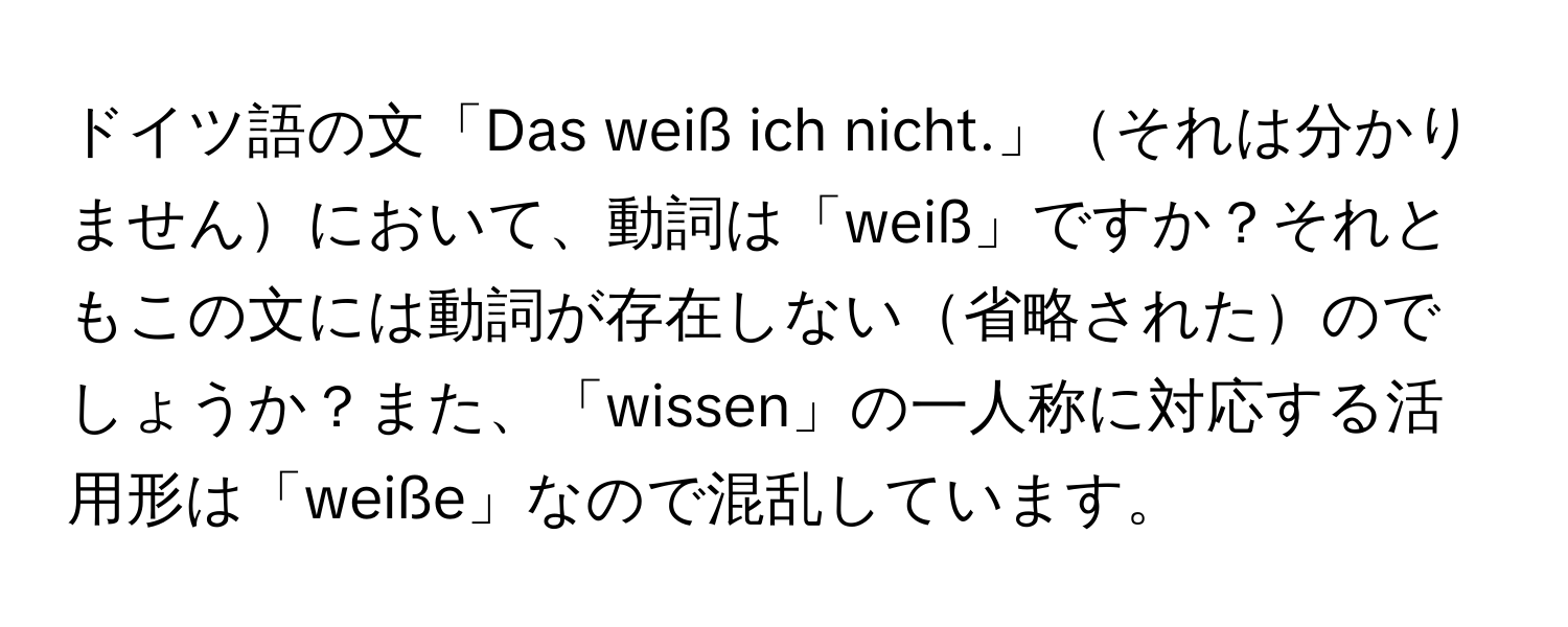 ドイツ語の文「Das weiß ich nicht.」それは分かりませんにおいて、動詞は「weiß」ですか？それともこの文には動詞が存在しない省略されたのでしょうか？また、「wissen」の一人称に対応する活用形は「weiße」なので混乱しています。