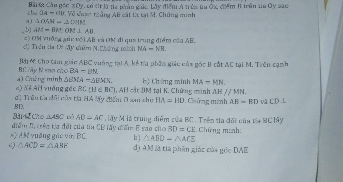 Bài Cho góc xOy, có Ot là tỉa phần giác. Lãy điểm A trên tia Ōx, điểm B trên tia Oy sao 
cho OA=OB *. Vẽ đoạn thẳng AB cắt Ot tại M. Chứng minh 
a) △ OAM=△ OBM. 
b) AM=BM; OM⊥ AB. 
c) OM vuông góc với AB và OM đi qua trung điểm của AB. 
d) Trên tia Ot lấy điểm N.Chúng minh NA=NB. 
Bài : Cho tam giác ABC vuông tại A, kẻ tia phân giác của góc B cất AC tại M. Trên cạnh
BC lấy N sao cho BA=BN. 
a) Chứng minh △ BMA=△ BMN. b) Chứng minh MA=MN. 
c) Kẻ AH vuông góc BC(H∈ BC) , AH cắt BM tại K. Chứng minh AHparallel MN. 
d) Trên tia đối của tia HA lấy điểm D sao cho HA=HD. Chứng minh AB=BD và CD⊥
BD. 
Bài Cho △ ABC có AB=AC , lấy M là trung điểm của BC. Trên tia đối của tia BC lấy 
điểm D, trên tia đối của tia CB lấy điểm E sao cho BD=CE. Chứng minh: 
a) AM vuông góc với BC. b) △ ABD=△ ACE
c) △ ACD=△ ABE d) AM là tia phân giác của góc DAE