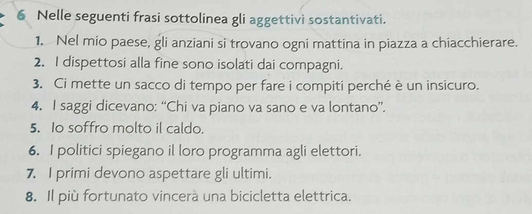 Nelle seguenti frasi sottolinea gli aggettivi sostantivati. 
1. Nel mio paese, gli anziani si trovano ogni mattina in piazza a chiacchierare. 
2. I dispettosi alla fine sono isolati dai compagni. 
3. Ci mette un sacco di tempo per fare i compiti perché è un insicuro. 
4. I saggi dicevano: “Chi va piano va sano e va lontano”. 
5. Io soffro molto il caldo. 
6. I politici spiegano il loro programma agli elettori. 
7. I primi devono aspettare gli ultimi. 
8. Il più fortunato vincerà una bicicletta elettrica.