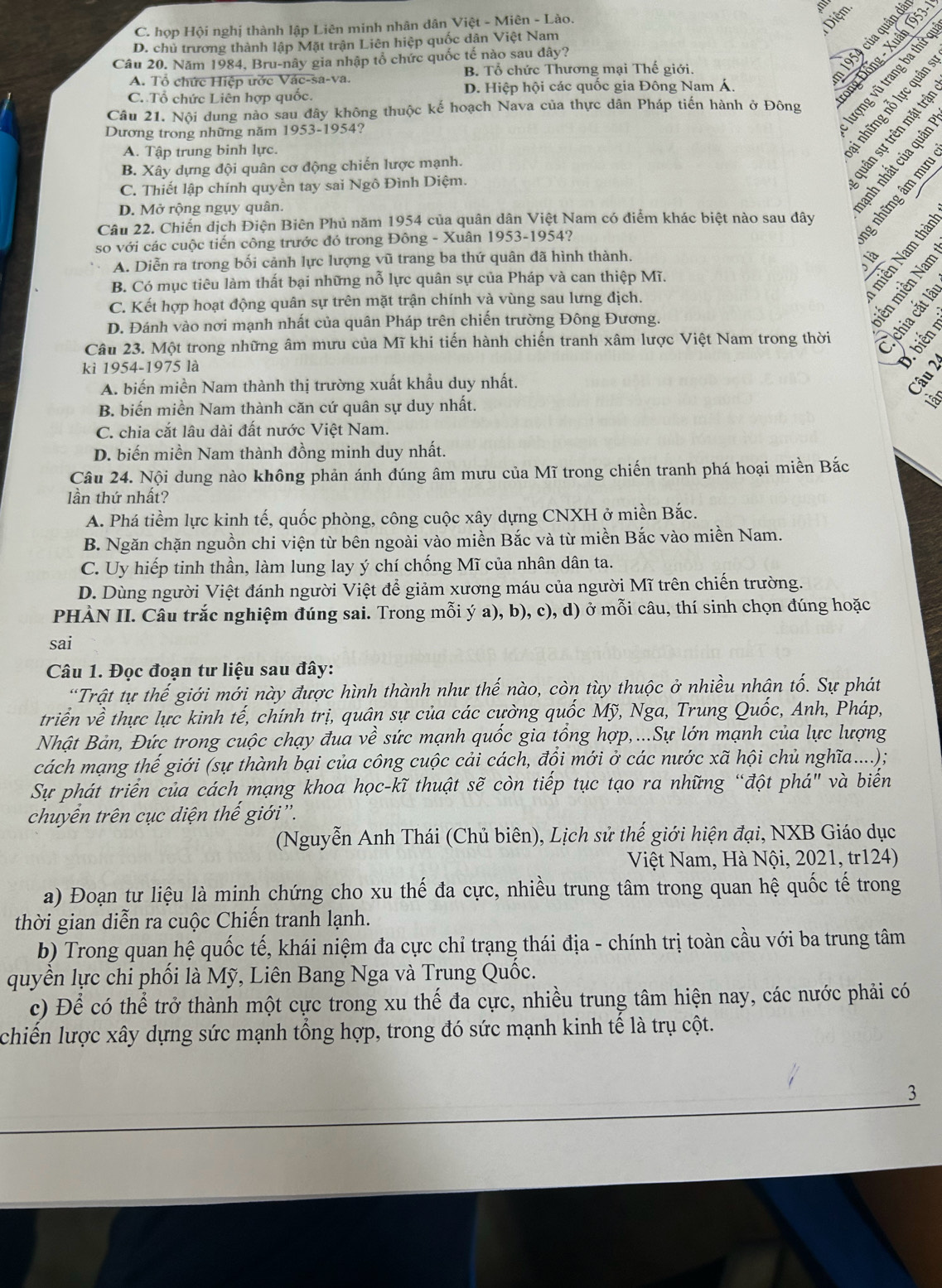 C. họp Hội nghị thành lập Liên minh nhân dân Việt - Miên - Lào.
Diệm
D. chủ trương thành lập Mặt trận Liên hiệp quốc dân Việt Nam
Câu 20. Năm 1984, Bru-nây gia nhập tổ chức quốc tế nào sau dây?
A. Tổ chức Hiệp ước Vác-sa-va. B. Tổ chức Thương mại Thế giới.

C. Tổ chức Liên hợp quốc. D. Hiệp hội các quốc gia Đông Nam Á.
ng Đồng - Xuân 1953
Câu 21. Nội dung nào sau đây không thuộc kế hoạch Nava của thực dân Pháp tiến hành ở Đông
Dương trong những năm 1953-1954?
A. Tập trung binh lực.
B. Xây dựng đội quân cơ động chiến lược mạnh.
C. Thiết lập chính quyền tay sai Ngô Đình Diệm.
D. Mở rộng ngụy quân.
  
Câu 22. Chiến dịch Điện Biên Phủ năm 1954 của quân dân Việt Nam có điểm khác biệt nào sau đây
so với các cuộc tiến công trước đó trong Đông - Xuân 1953-1954?
A. Diễn ra trong bối cảnh lực lượng vũ trang ba thứ quân đã hình thành.
B. Có mục tiêu làm thất bại những nỗ lực quân sự của Pháp và can thiệp Mĩ.
C. Kết hợp hoạt động quân sự trên mặt trận chính và vùng sau lưng địch.
D. Đánh vào nơi mạnh nhất của quân Pháp trên chiến trường Đông Đương.
Câu 23. Một trong những âm mưu của Mĩ khi tiến hành chiến tranh xâm lược Việt Nam trong thời
kì 1954-1975 là
A. biến miền Nam thành thị trường xuất khẩu duy nhất.
t
B. biến miền Nam thành căn cứ quân sự duy nhất.
C. chia cắt lâu dài đất nước Việt Nam.
D. biến miền Nam thành đồng minh duy nhất.
Câu 24. Nội dung nào không phản ánh đúng âm mưu của Mĩ trong chiến tranh phá hoại miền Bắc
lần thứ nhất?
A. Phá tiềm lực kinh tế, quốc phòng, công cuộc xây dựng CNXH ở miền Bắc.
B. Ngăn chặn nguồn chi viện từ bên ngoài vào miền Bắc và từ miền Bắc vào miền Nam.
C. Uy hiếp tinh thần, làm lung lay ý chí chống Mĩ của nhân dân ta.
D. Dùng người Việt đánh người Việt để giảm xương máu của người Mĩ trên chiến trường.
PHÀN II. Câu trắc nghiệm đúng sai. Trong mỗi ý a), b), c), d) ở mỗi câu, thí sinh chọn đúng hoặc
sai
Câu 1. Đọc đoạn tư liệu sau đây:
“Trật tự thế giới mới này được hình thành như thế nào, còn tùy thuộc ở nhiều nhân tố. Sự phát
triển về thực lực kinh tế, chính trị, quân sự của các cường quốc Mỹ, Nga, Trung Quốc, Anh, Pháp,
Nhật Bản, Đức trong cuộc chạy đua về sức mạnh quốc gia tổng hợp,...Sự lớn mạnh của lực lượng
cách mạng thế giới (sự thành bại của công cuộc cải cách, đồi mới ở các nước xã hội chủ nghĩa....);
Sự phát triển của cách mạng khoa học-kĩ thuật sẽ còn tiếp tục tạo ra những “đột phá" và biến
chuyển trên cục diện thế giới''.
(Nguyễn Anh Thái (Chủ biên), Lịch sử thế giới hiện đại, NXB Giáo dục
Việt Nam, Hà Nội, 2021, tr124)
a) Đoạn tư liệu là minh chứng cho xu thế đa cực, nhiều trung tâm trong quan hệ quốc tế trong
thời gian diễn ra cuộc Chiến tranh lạnh.
b) Trong quan hệ quốc tế, khái niệm đa cực chỉ trạng thái địa - chính trị toàn cầu với ba trung tâm
quyên lực chi phối là Mỹ, Liên Bang Nga và Trung Quốc.
c) Để có thể trở thành một cực trong xu thế đa cực, nhiều trung tâm hiện nay, các nước phải có
chiến lược xây dựng sức mạnh tổng hợp, trong đó sức mạnh kinh tế là trụ cột.
3