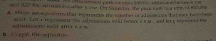 An asement park charzes $50 for admission before 6 rm
arf $20 for ad mussion after 6 P.M. Oh Samrday, the park took in a tom of $20,900
s. Wie an equation that represents the number of admussions that my have been 
sollf. Let i represent the admissions sold before a wr and let y represent the 
admnssions sold aner 6 2 m
5. Graph the equation